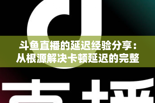 斗鱼直播的延迟经验分享：从根源解决卡顿延迟的完整优化指南