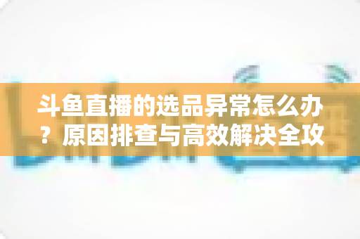斗鱼直播的选品异常怎么办?原因排查与高效解决全攻略 斗鱼直播的选品异常怎么办?原因排查与高效解决全攻略