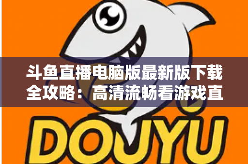 斗鱼直播电脑版最新版下载全攻略:高清流畅看游戏直播一步到位 斗鱼直播电脑版最新版下载全攻略:高清流畅看游戏直播一步到位