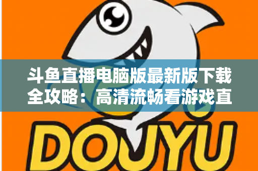斗鱼直播电脑版最新版下载全攻略:高清流畅看游戏直播一步到位 斗鱼直播电脑版最新版下载全攻略:高清流畅看游戏直播一步到位