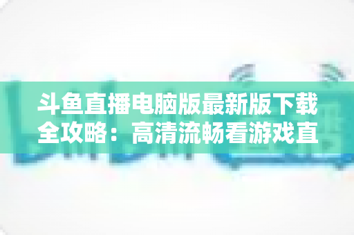 斗鱼直播电脑版最新版下载全攻略：高清流畅看游戏直播一步到位