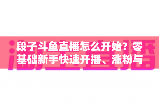 段子斗鱼直播怎么开始?零基础新手快速开播、涨粉与变现全攻略 段子斗鱼直播怎么开始?零基础新手快速开播、涨粉与变现全攻略