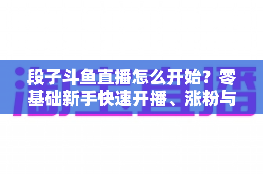 段子斗鱼直播怎么开始？零基础新手快速开播、涨粉与变现全攻略