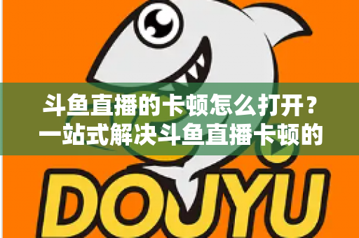 斗鱼直播的卡顿怎么打开？一站式解决斗鱼直播卡顿的完整设置教程与优化指南