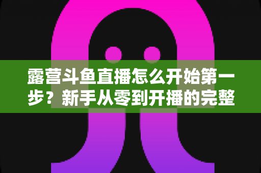露营斗鱼直播怎么开始第一步？新手从零到开播的完整实战指南