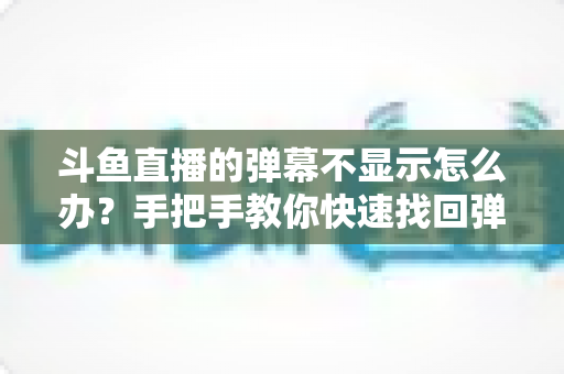 斗鱼直播的弹幕不显示怎么办？手把手教你快速找回弹幕互动的完整排查指南