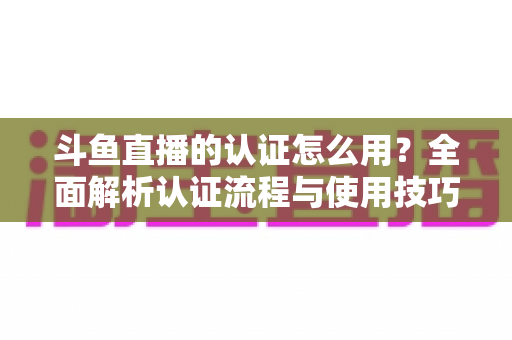 斗鱼直播的认证怎么用？全面解析认证流程与使用技巧，助你快速开启直播之旅