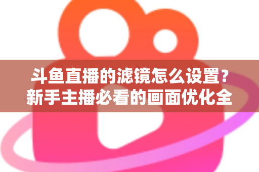 斗鱼直播的滤镜怎么设置?新手主播必看的画面优化全攻略 斗鱼直播的滤镜怎么设置?新手主播必看的画面优化全攻略
