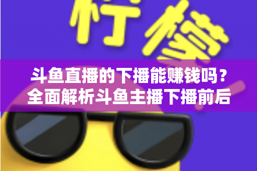 斗鱼直播的下播能赚钱吗？全面解析斗鱼主播下播前后的收益来源与变现技巧