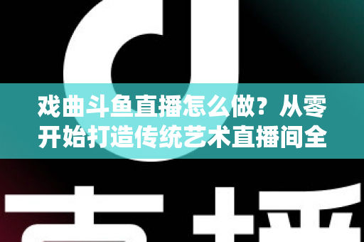 戏曲斗鱼直播怎么做？从零开始打造传统艺术直播间全攻略
