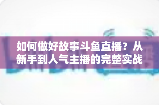 如何做好故事斗鱼直播？从新手到人气主播的完整实战运营指南