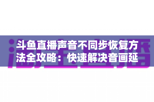 斗鱼直播声音不同步恢复方法全攻略:快速解决音画延迟问题的实用指南 斗鱼直播声音不同步恢复方法全攻略:快速解决音画延迟问题的实用指南
