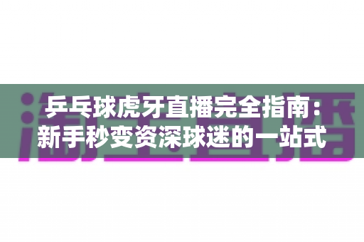 乒乓球虎牙直播完全指南：新手秒变资深球迷的一站式观赛宝典
