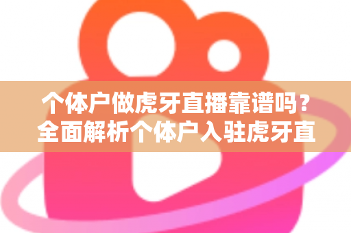 个体户做虎牙直播靠谱吗?全面解析个体户入驻虎牙直播的优势、风险与实操建议 个体户做虎牙直播靠谱吗?全面解析个体户入驻虎牙直播的优势、风险与实操建议