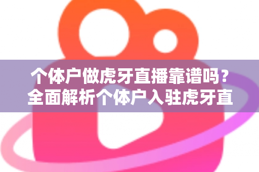 个体户做虎牙直播靠谱吗？全面解析个体户入驻虎牙直播的优势、风险与实操建议