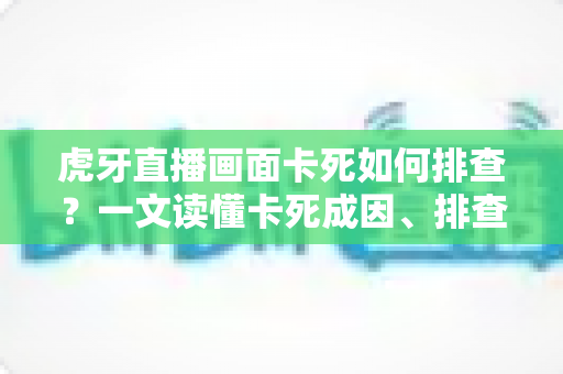 虎牙直播画面卡死如何排查？一文读懂卡死成因、排查步骤与预防技巧
