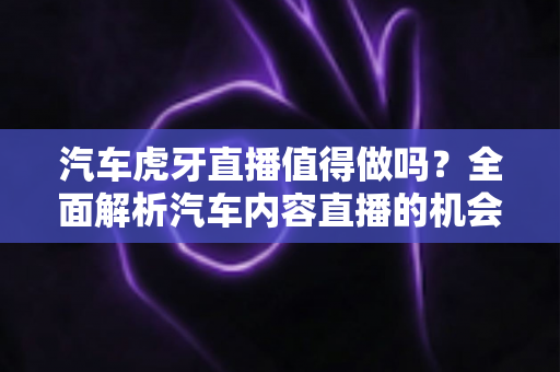 汽车虎牙直播值得做吗?全面解析汽车内容直播的机会、挑战与变现前景 汽车虎牙直播值得做吗?全面解析汽车内容直播的机会、挑战与变现前景