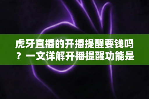 虎牙直播的开播提醒要钱吗？一文详解开播提醒功能是否免费及设置全攻略