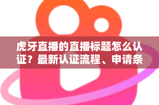 虎牙直播的直播标题怎么认证?最新认证流程、申请条件与实用技巧全解析 虎牙直播的直播标题怎么认证?最新认证流程、申请条件与实用技巧全解析