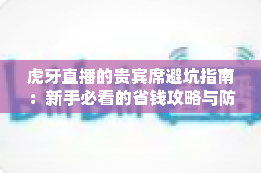 虎牙直播的贵宾席避坑指南：新手必看的省钱攻略与防踩雷全解析