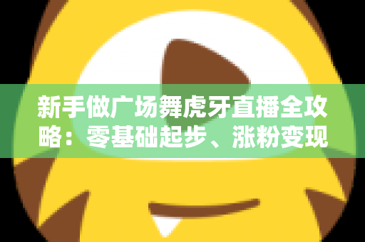 新手做广场舞虎牙直播全攻略:零基础起步、涨粉变现的完整实战指南 新手做广场舞虎牙直播全攻略:零基础起步、涨粉变现的完整实战指南