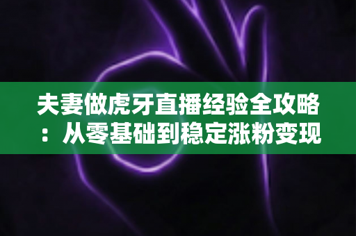 夫妻做虎牙直播经验全攻略：从零基础到稳定涨粉变现的实战心得分享