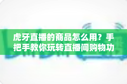 虎牙直播的商品怎么用？手把手教你玩转直播间购物功能的完整攻略