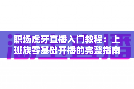 职场虎牙直播入门教程：上班族零基础开播的完整指南与涨粉变现攻略