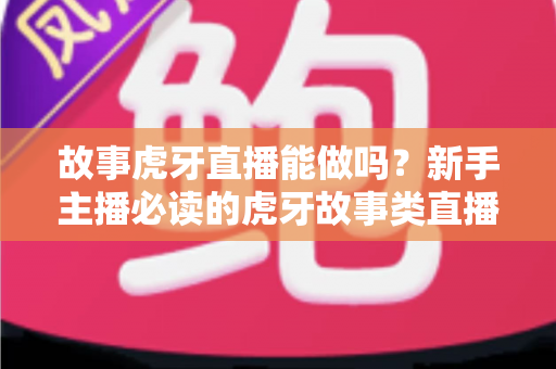 故事虎牙直播能做吗？新手主播必读的虎牙故事类直播可行性、开通步骤与变现全攻略