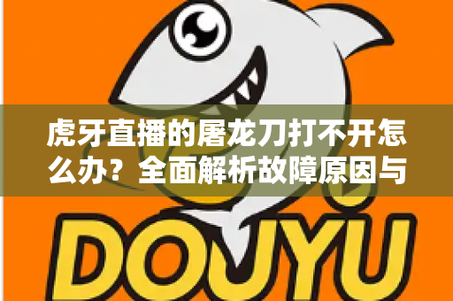 虎牙直播的屠龙刀打不开怎么办？全面解析故障原因与高效解决指南