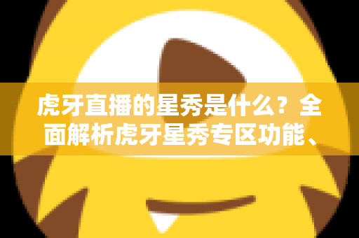 虎牙直播的星秀是什么？全面解析虎牙星秀专区功能、玩法与主播生态指南