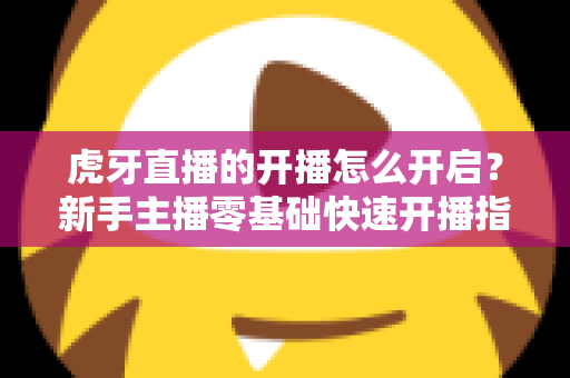 虎牙直播的开播怎么开启？新手主播零基础快速开播指南全解析