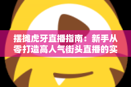 摆摊虎牙直播指南：新手从零打造高人气街头直播的实战全攻略