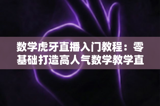 数学虎牙直播入门教程：零基础打造高人气数学教学直播间的完整指南