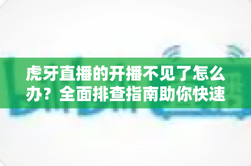 虎牙直播的开播不见了怎么办？全面排查指南助你快速恢复开播功能