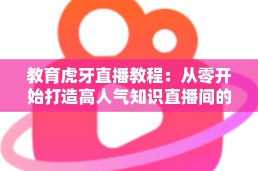 教育虎牙直播教程：从零开始打造高人气知识直播间的完整实战指南