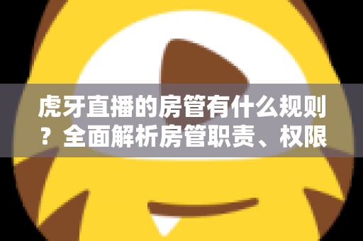 虎牙直播的房管有什么规则？全面解析房管职责、权限与行为规范指南