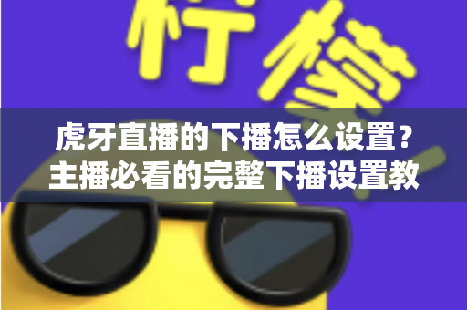 虎牙直播的下播怎么设置？主播必看的完整下播设置教程与实用技巧