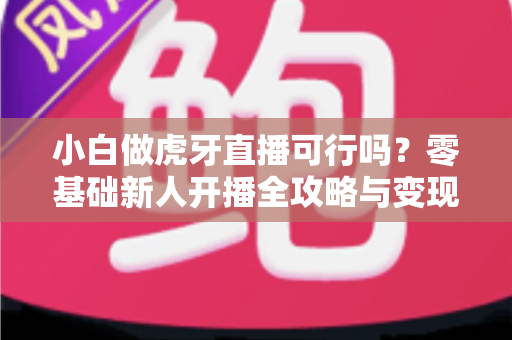 小白做虎牙直播可行吗?零基础新人开播全攻略与变现前景深度解析 小白做虎牙直播可行吗?零基础新人开播全攻略与变现前景深度解析