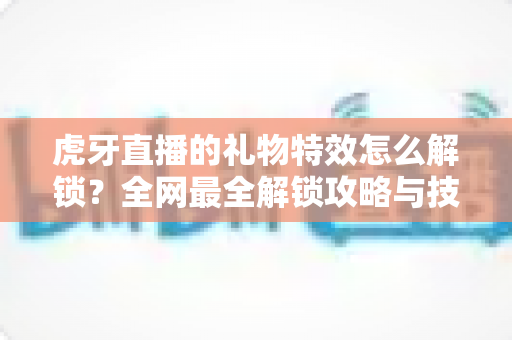 虎牙直播的礼物特效怎么解锁?全网最全解锁攻略与技巧详解 虎牙直播的礼物特效怎么解锁?全网最全解锁攻略与技巧详解