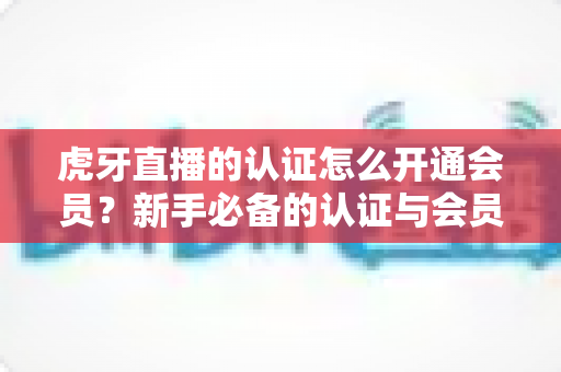 虎牙直播的认证怎么开通会员？新手必备的认证与会员开通全攻略