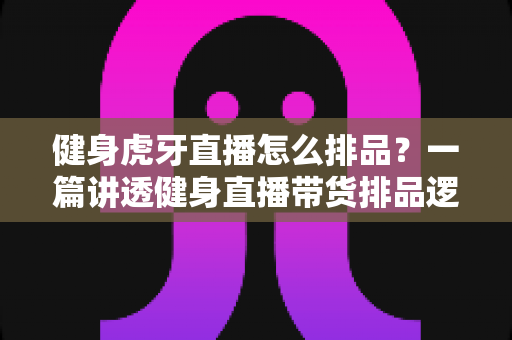 健身虎牙直播怎么排品?一篇讲透健身直播带货排品逻辑的实战指南 健身虎牙直播怎么排品?一篇讲透健身直播带货排品逻辑的实战指南