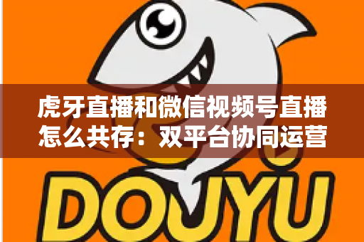 虎牙直播和微信视频号直播怎么共存：双平台协同运营的完整策略指南