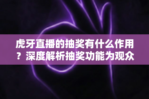虎牙直播的抽奖有什么作用？深度解析抽奖功能为观众、主播与平台带来的多重价值与实用意义