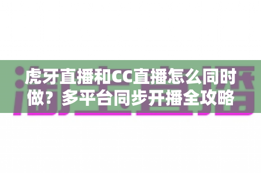 虎牙直播和CC直播怎么同时做?多平台同步开播全攻略与实战指南 虎牙直播和CC直播怎么同时做?多平台同步开播全攻略与实战指南