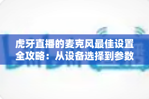 虎牙直播的麦克风最佳设置全攻略：从设备选择到参数调试，打造专业级直播音质的完整指南