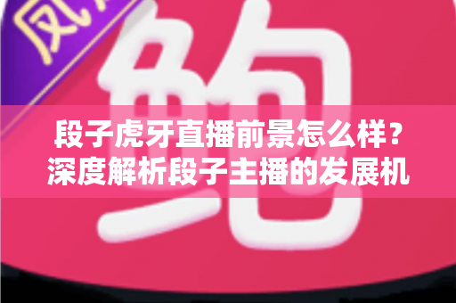 段子虎牙直播前景怎么样？深度解析段子主播的发展机遇、变现渠道与未来趋势
