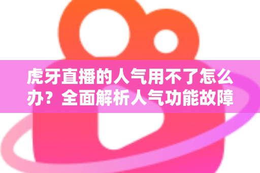 虎牙直播的人气用不了怎么办？全面解析人气功能故障排查与解决方案
