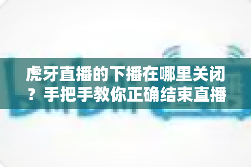 虎牙直播的下播在哪里关闭?手把手教你正确结束直播的完整操作指南 虎牙直播的下播在哪里关闭?手把手教你正确结束直播的完整操作指南