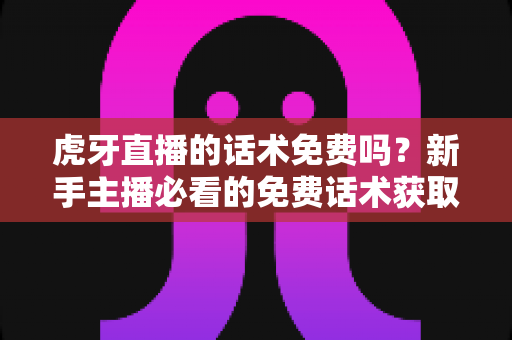 虎牙直播的话术免费吗？新手主播必看的免费话术获取渠道与实战指南